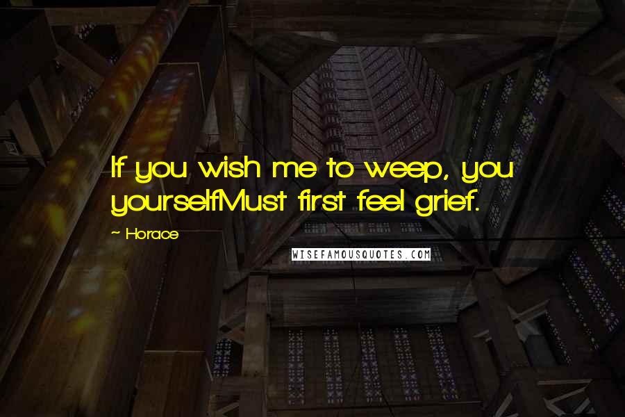 Horace Quotes: If you wish me to weep, you yourselfMust first feel grief.