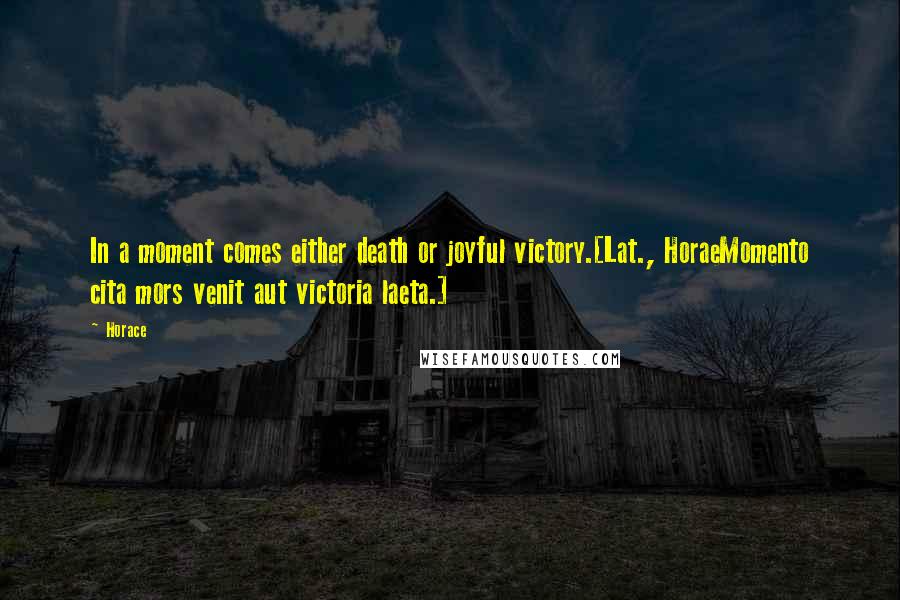 Horace Quotes: In a moment comes either death or joyful victory.[Lat., HoraeMomento cita mors venit aut victoria laeta.]