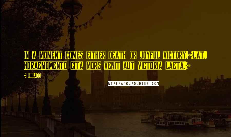 Horace Quotes: In a moment comes either death or joyful victory.[Lat., HoraeMomento cita mors venit aut victoria laeta.]