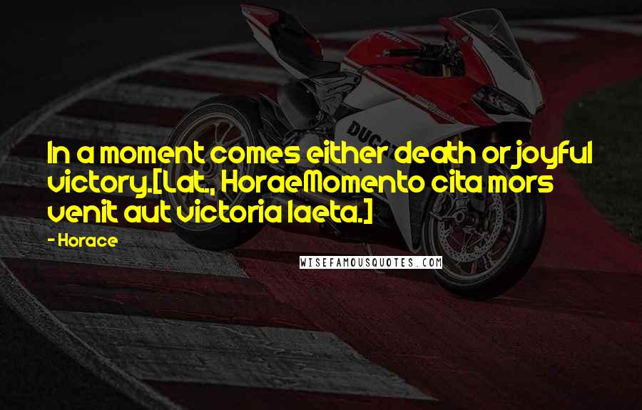 Horace Quotes: In a moment comes either death or joyful victory.[Lat., HoraeMomento cita mors venit aut victoria laeta.]