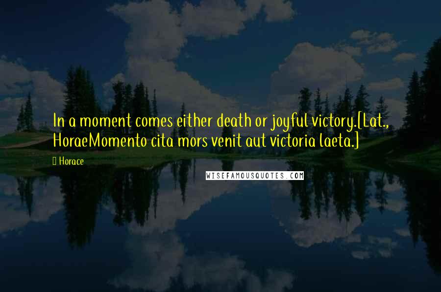 Horace Quotes: In a moment comes either death or joyful victory.[Lat., HoraeMomento cita mors venit aut victoria laeta.]