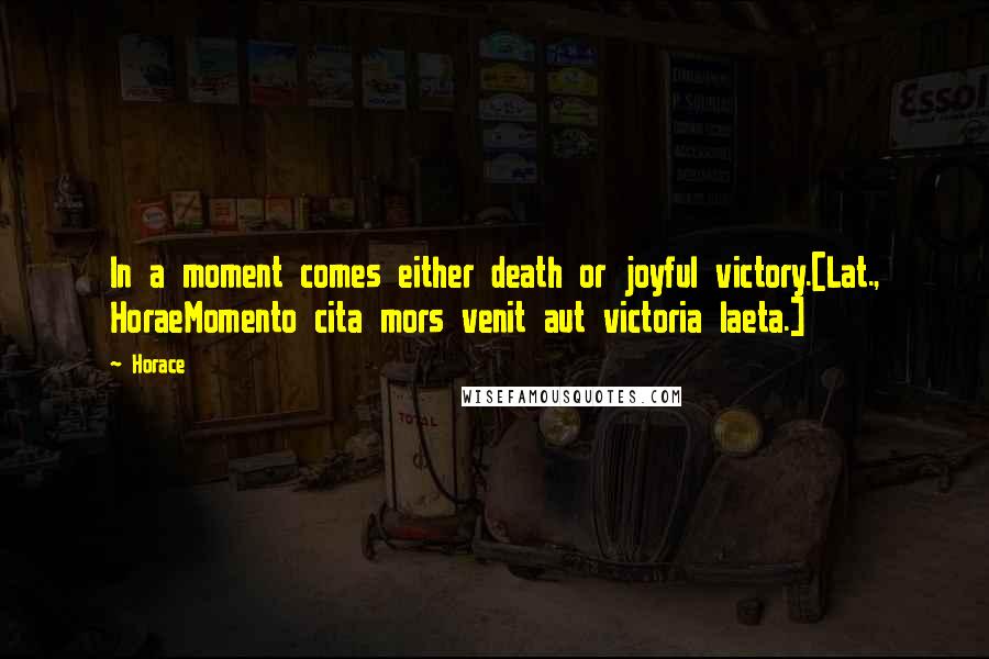 Horace Quotes: In a moment comes either death or joyful victory.[Lat., HoraeMomento cita mors venit aut victoria laeta.]