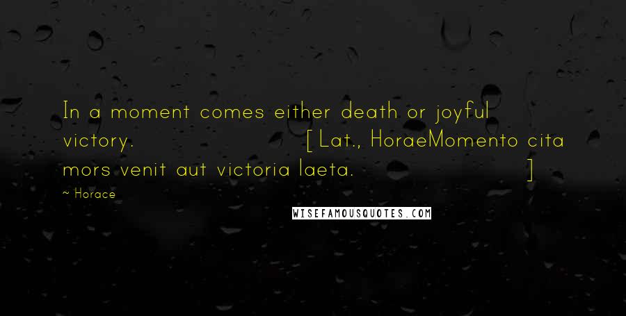 Horace Quotes: In a moment comes either death or joyful victory.[Lat., HoraeMomento cita mors venit aut victoria laeta.]