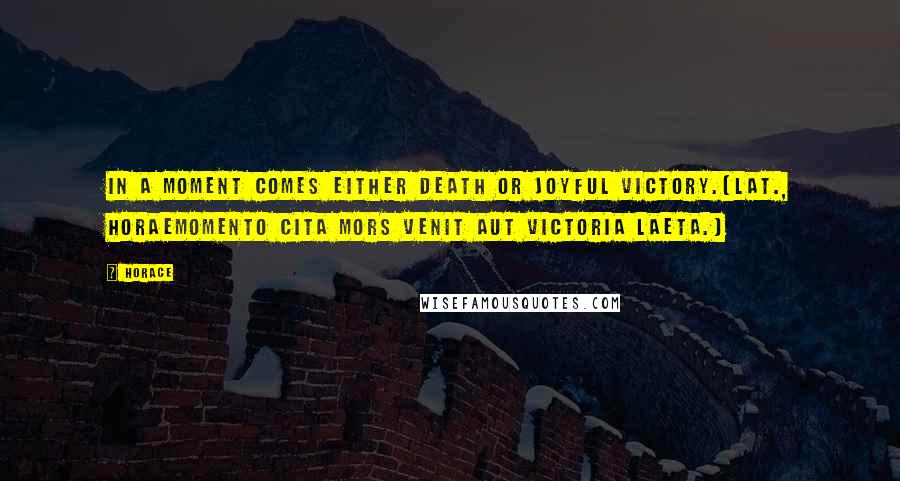 Horace Quotes: In a moment comes either death or joyful victory.[Lat., HoraeMomento cita mors venit aut victoria laeta.]