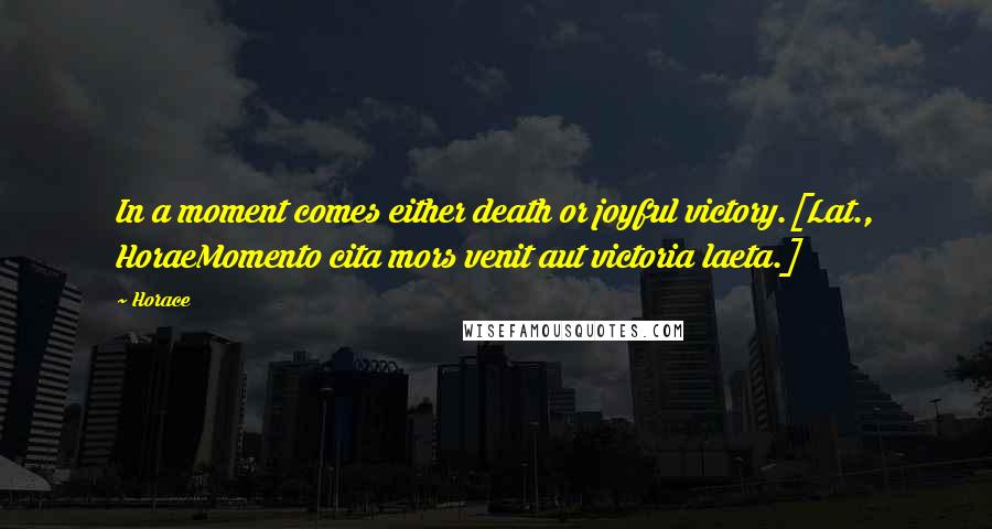 Horace Quotes: In a moment comes either death or joyful victory.[Lat., HoraeMomento cita mors venit aut victoria laeta.]