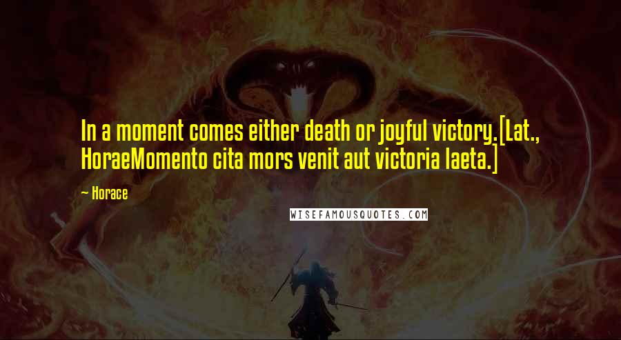 Horace Quotes: In a moment comes either death or joyful victory.[Lat., HoraeMomento cita mors venit aut victoria laeta.]