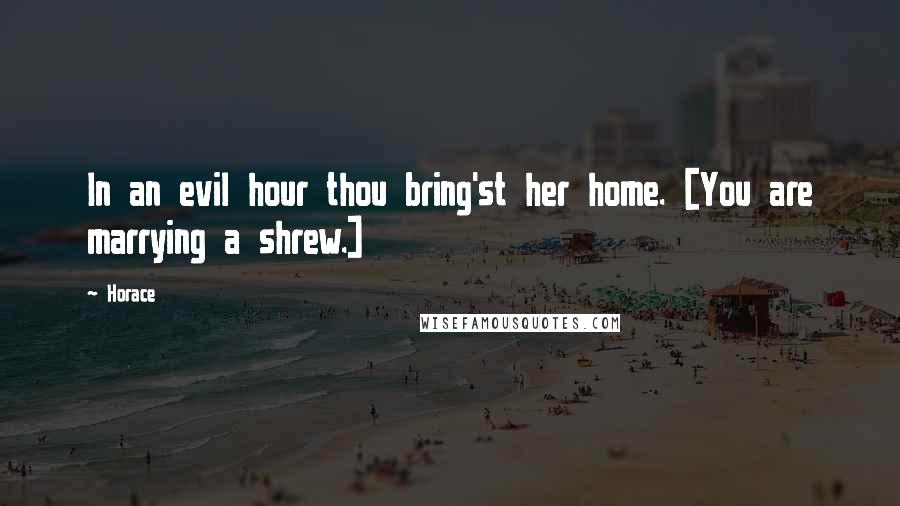 Horace Quotes: In an evil hour thou bring'st her home. [You are marrying a shrew.]