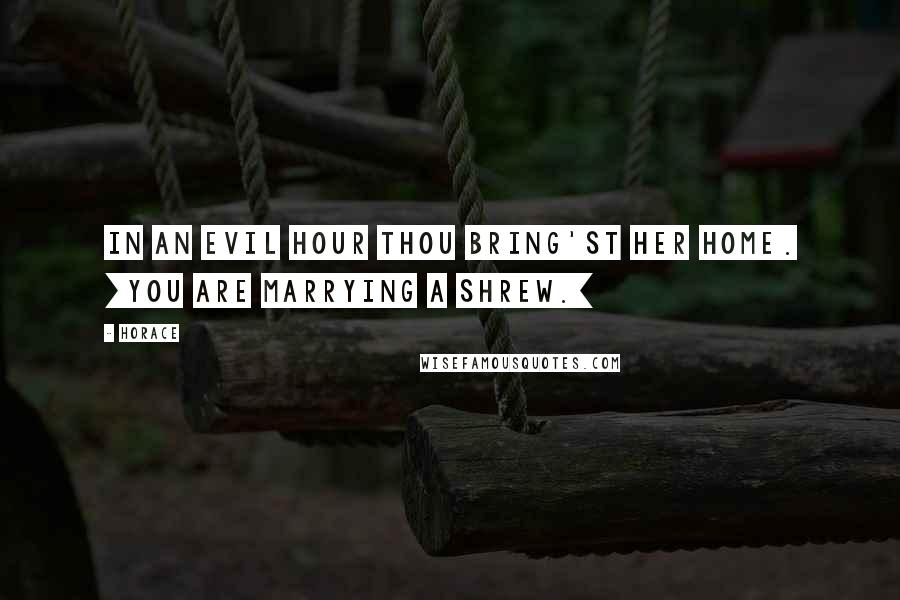 Horace Quotes: In an evil hour thou bring'st her home. [You are marrying a shrew.]