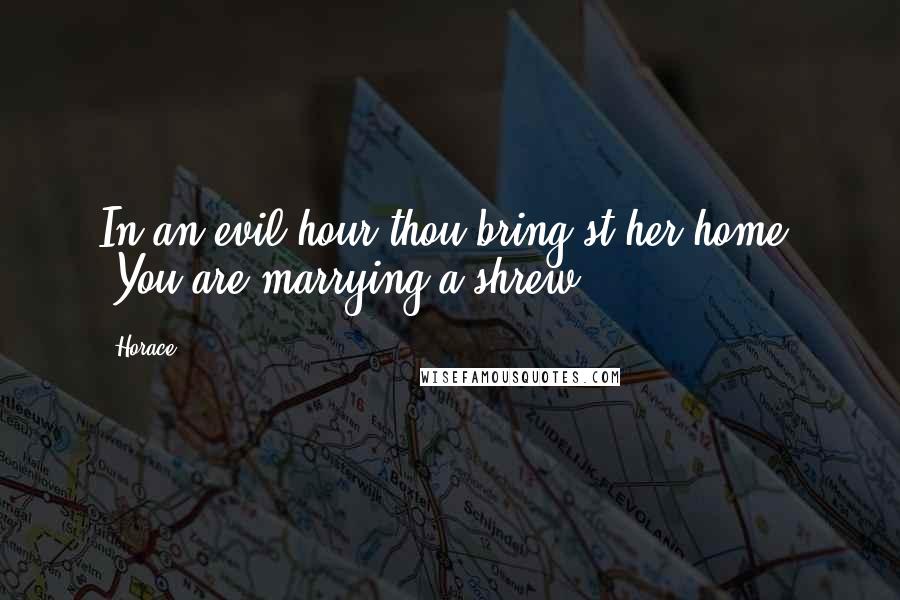 Horace Quotes: In an evil hour thou bring'st her home. [You are marrying a shrew.]