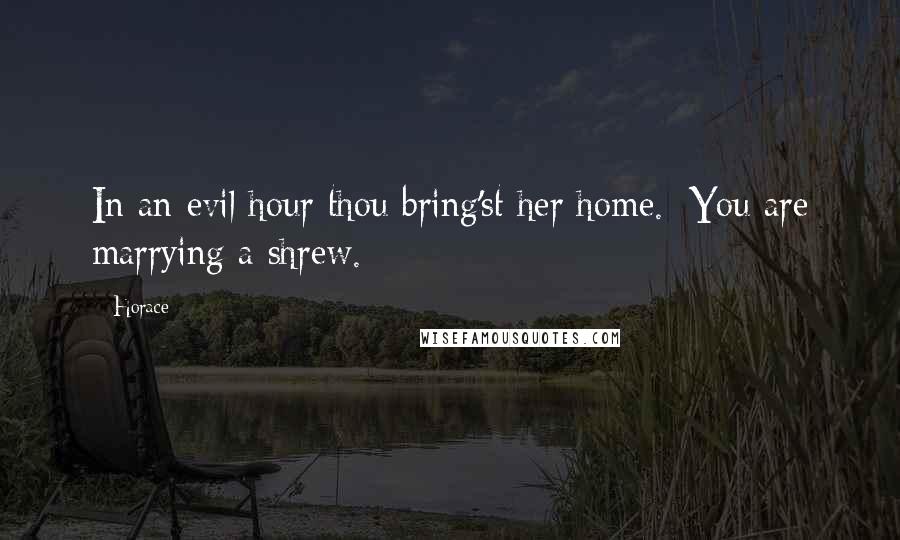 Horace Quotes: In an evil hour thou bring'st her home. [You are marrying a shrew.]