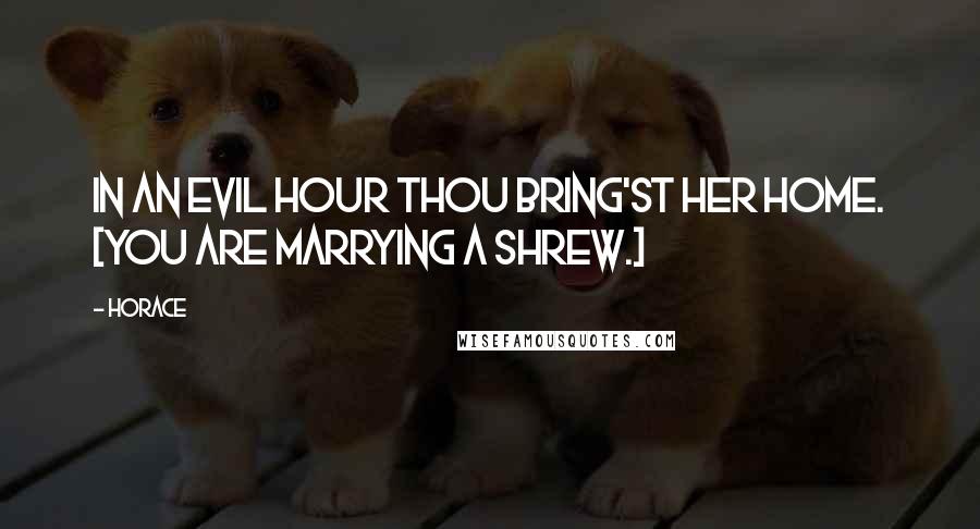 Horace Quotes: In an evil hour thou bring'st her home. [You are marrying a shrew.]