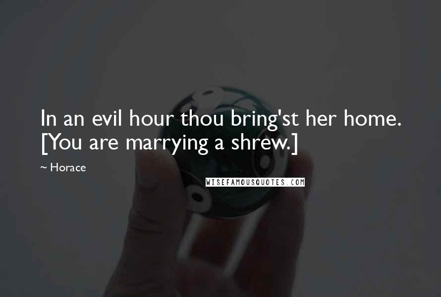 Horace Quotes: In an evil hour thou bring'st her home. [You are marrying a shrew.]