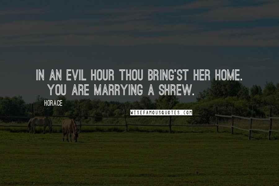 Horace Quotes: In an evil hour thou bring'st her home. [You are marrying a shrew.]