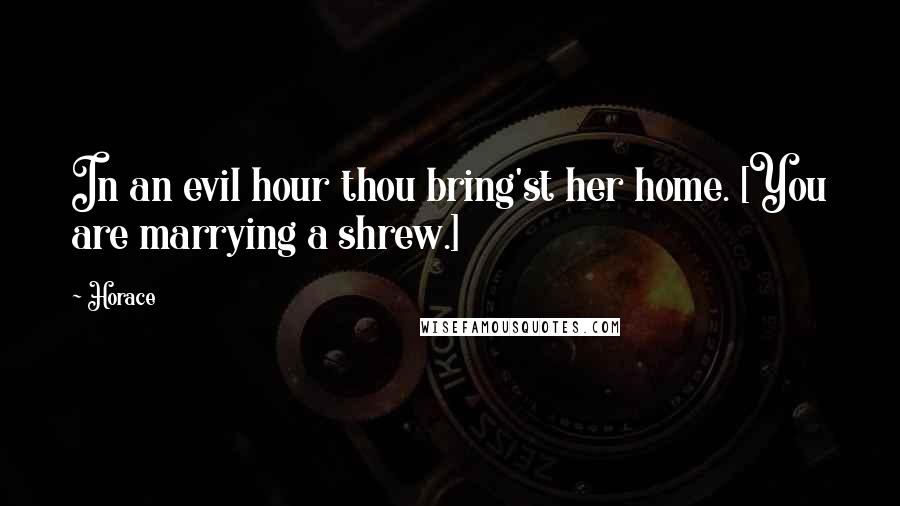 Horace Quotes: In an evil hour thou bring'st her home. [You are marrying a shrew.]