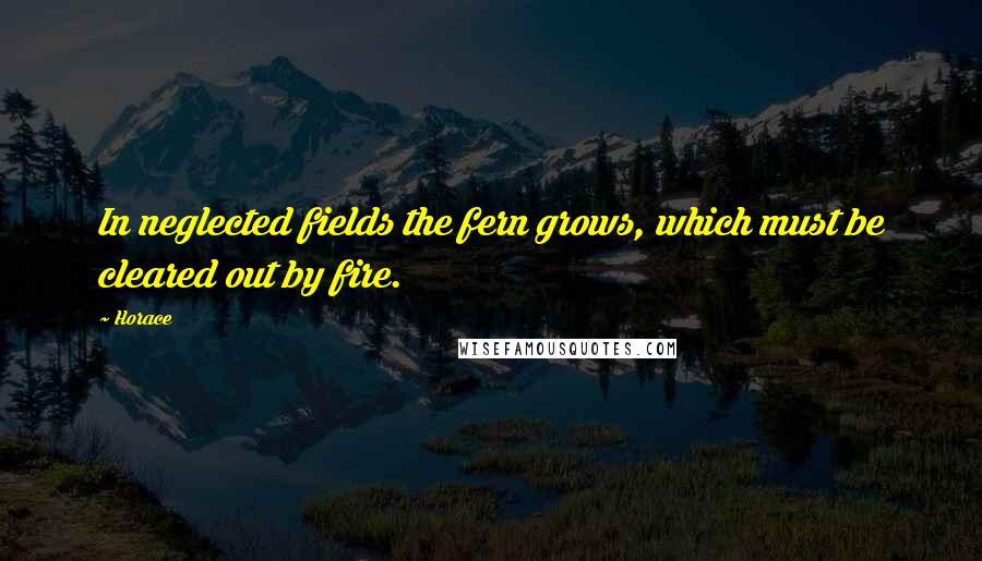 Horace Quotes: In neglected fields the fern grows, which must be cleared out by fire.
