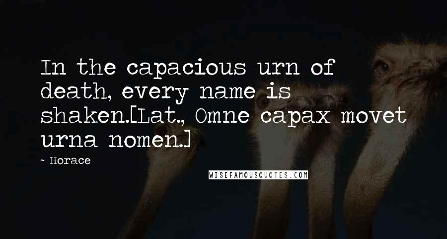 Horace Quotes: In the capacious urn of death, every name is shaken.[Lat., Omne capax movet urna nomen.]