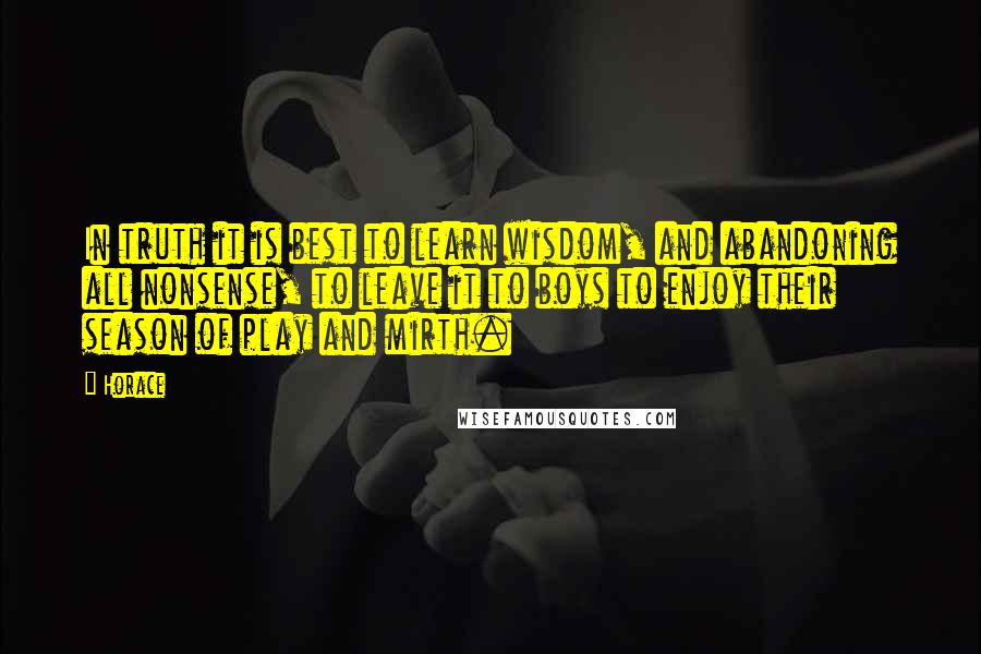 Horace Quotes: In truth it is best to learn wisdom, and abandoning all nonsense, to leave it to boys to enjoy their season of play and mirth.