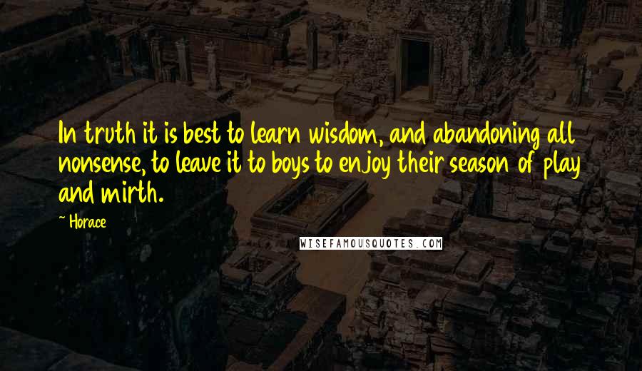 Horace Quotes: In truth it is best to learn wisdom, and abandoning all nonsense, to leave it to boys to enjoy their season of play and mirth.
