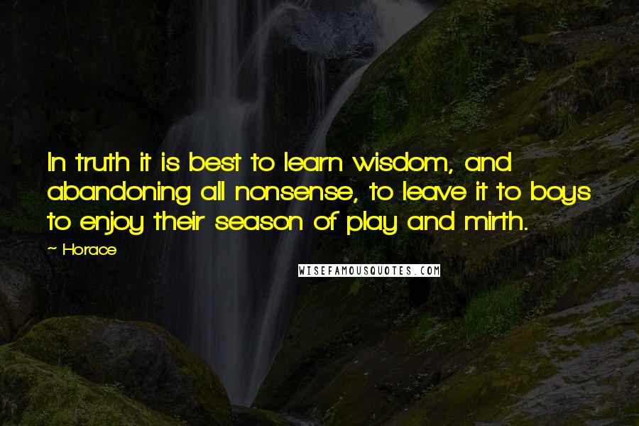Horace Quotes: In truth it is best to learn wisdom, and abandoning all nonsense, to leave it to boys to enjoy their season of play and mirth.