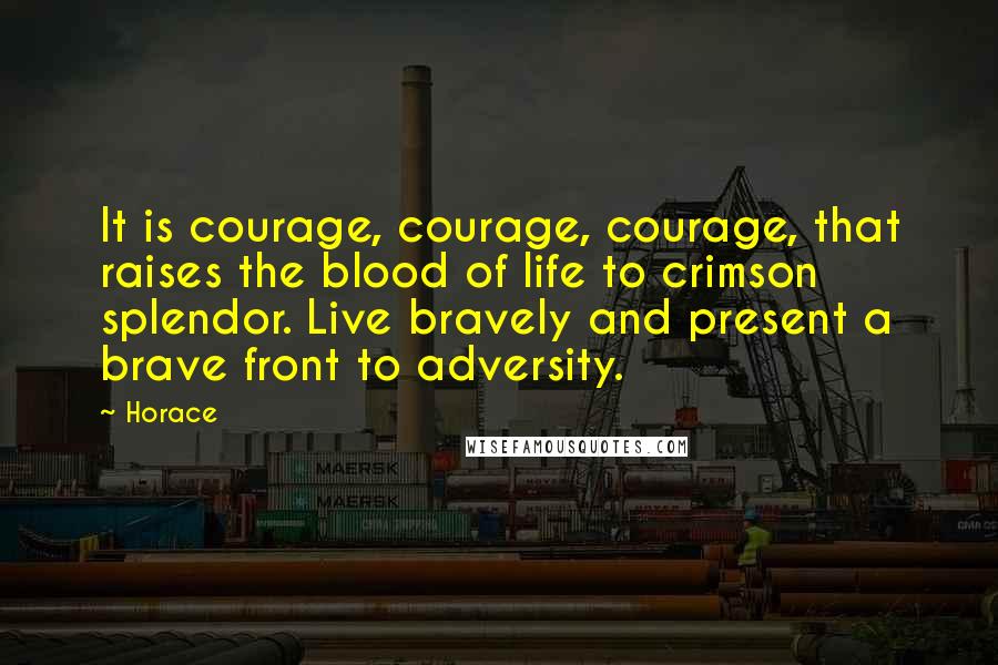 Horace Quotes: It is courage, courage, courage, that raises the blood of life to crimson splendor. Live bravely and present a brave front to adversity.