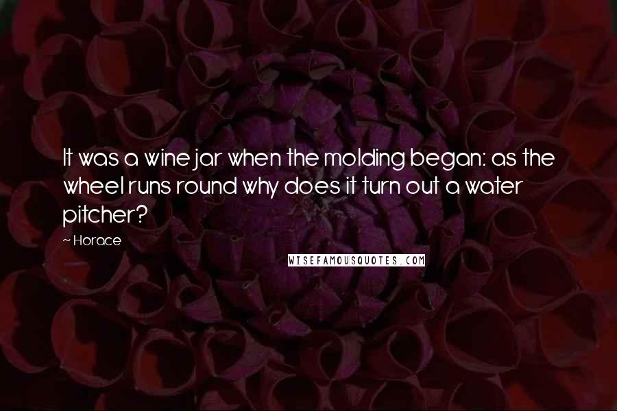 Horace Quotes: It was a wine jar when the molding began: as the wheel runs round why does it turn out a water pitcher?