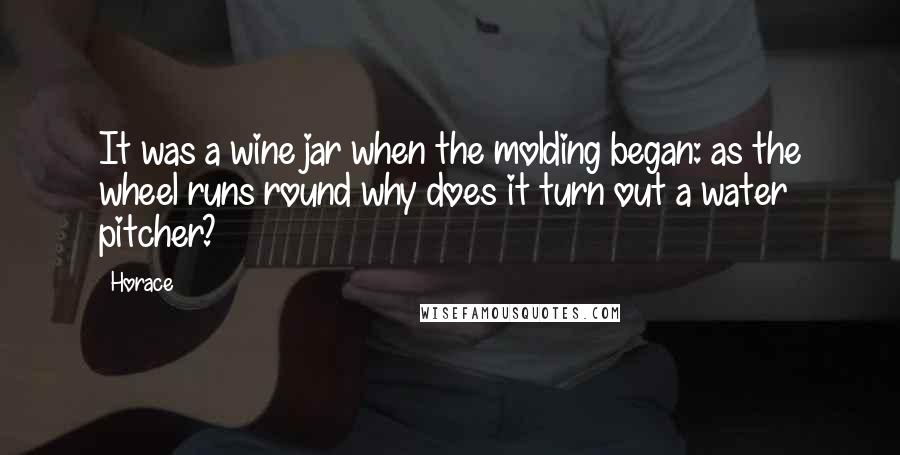 Horace Quotes: It was a wine jar when the molding began: as the wheel runs round why does it turn out a water pitcher?