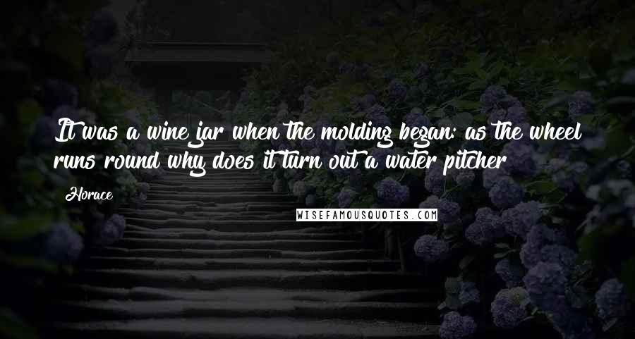 Horace Quotes: It was a wine jar when the molding began: as the wheel runs round why does it turn out a water pitcher?