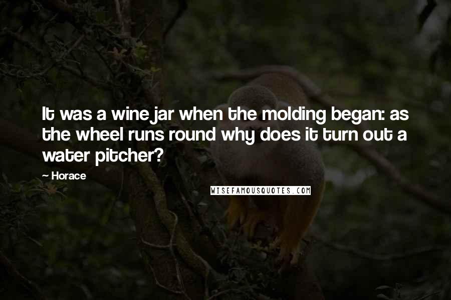 Horace Quotes: It was a wine jar when the molding began: as the wheel runs round why does it turn out a water pitcher?