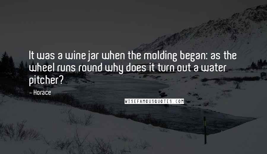 Horace Quotes: It was a wine jar when the molding began: as the wheel runs round why does it turn out a water pitcher?