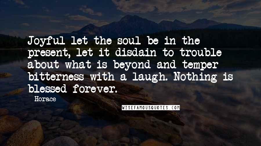 Horace Quotes: Joyful let the soul be in the present, let it disdain to trouble about what is beyond and temper bitterness with a laugh. Nothing is blessed forever.