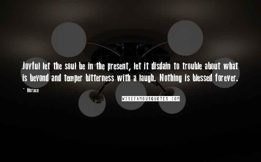 Horace Quotes: Joyful let the soul be in the present, let it disdain to trouble about what is beyond and temper bitterness with a laugh. Nothing is blessed forever.