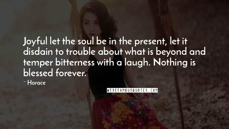 Horace Quotes: Joyful let the soul be in the present, let it disdain to trouble about what is beyond and temper bitterness with a laugh. Nothing is blessed forever.