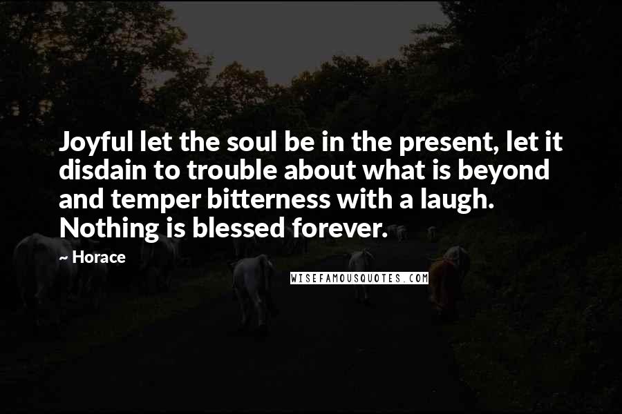 Horace Quotes: Joyful let the soul be in the present, let it disdain to trouble about what is beyond and temper bitterness with a laugh. Nothing is blessed forever.