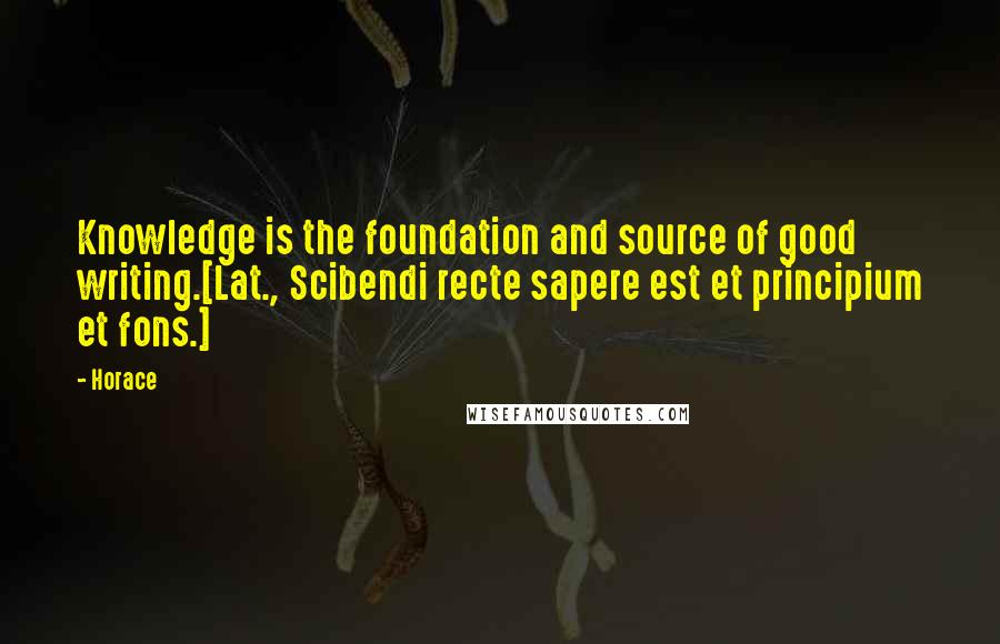 Horace Quotes: Knowledge is the foundation and source of good writing.[Lat., Scibendi recte sapere est et principium et fons.]