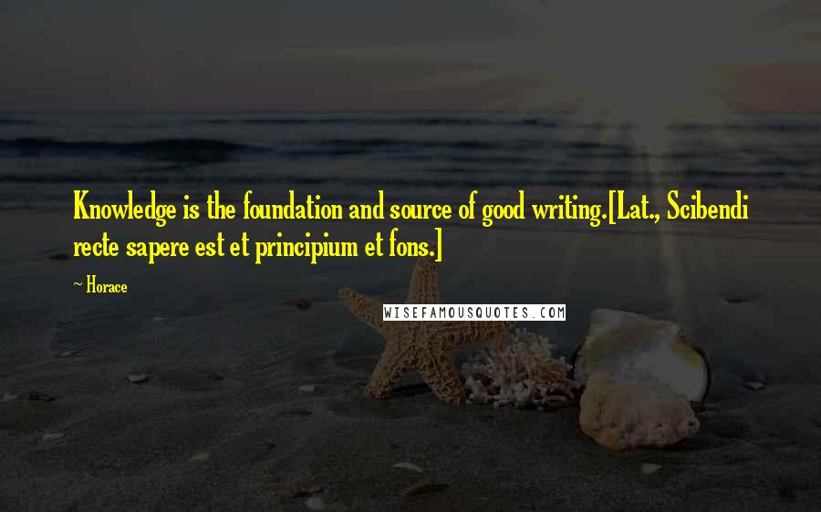 Horace Quotes: Knowledge is the foundation and source of good writing.[Lat., Scibendi recte sapere est et principium et fons.]