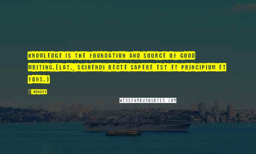 Horace Quotes: Knowledge is the foundation and source of good writing.[Lat., Scibendi recte sapere est et principium et fons.]