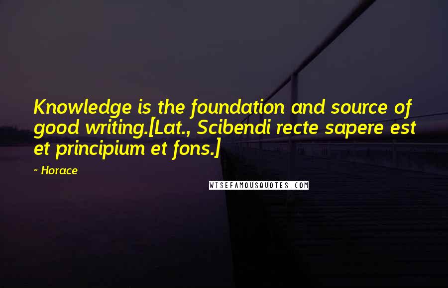 Horace Quotes: Knowledge is the foundation and source of good writing.[Lat., Scibendi recte sapere est et principium et fons.]