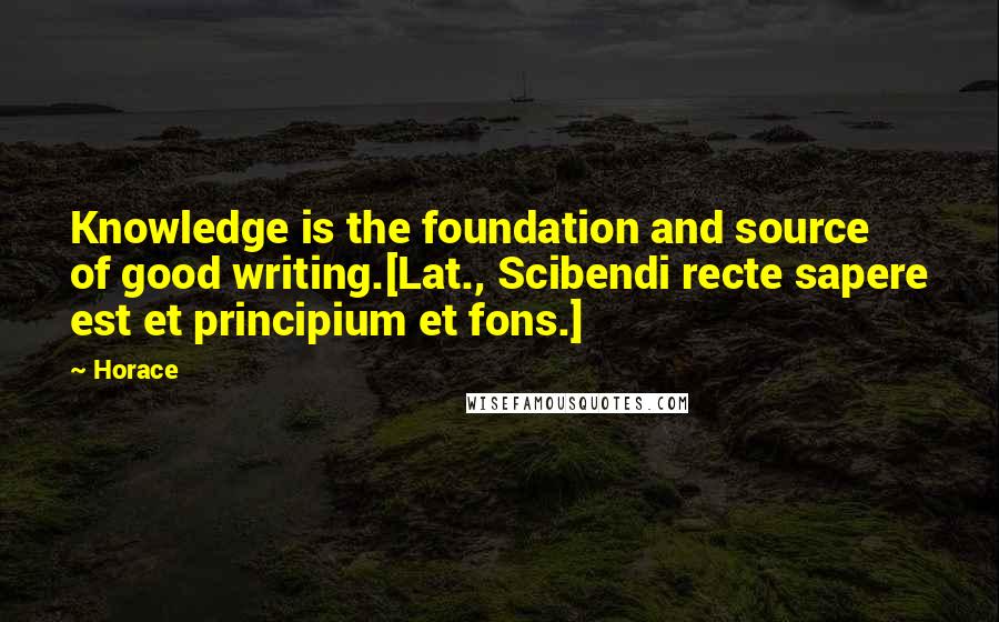 Horace Quotes: Knowledge is the foundation and source of good writing.[Lat., Scibendi recte sapere est et principium et fons.]