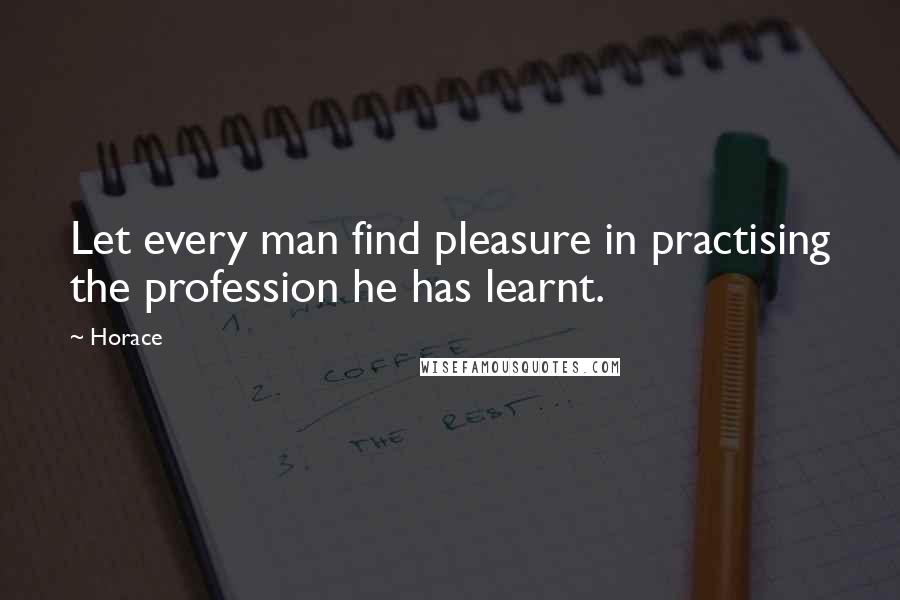 Horace Quotes: Let every man find pleasure in practising the profession he has learnt.