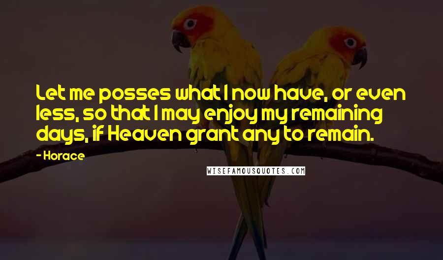 Horace Quotes: Let me posses what I now have, or even less, so that I may enjoy my remaining days, if Heaven grant any to remain.