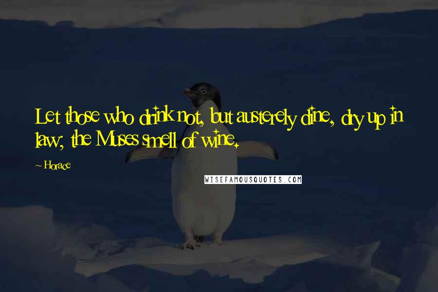 Horace Quotes: Let those who drink not, but austerely dine, dry up in law; the Muses smell of wine.