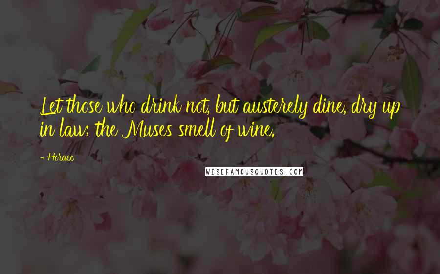Horace Quotes: Let those who drink not, but austerely dine, dry up in law; the Muses smell of wine.