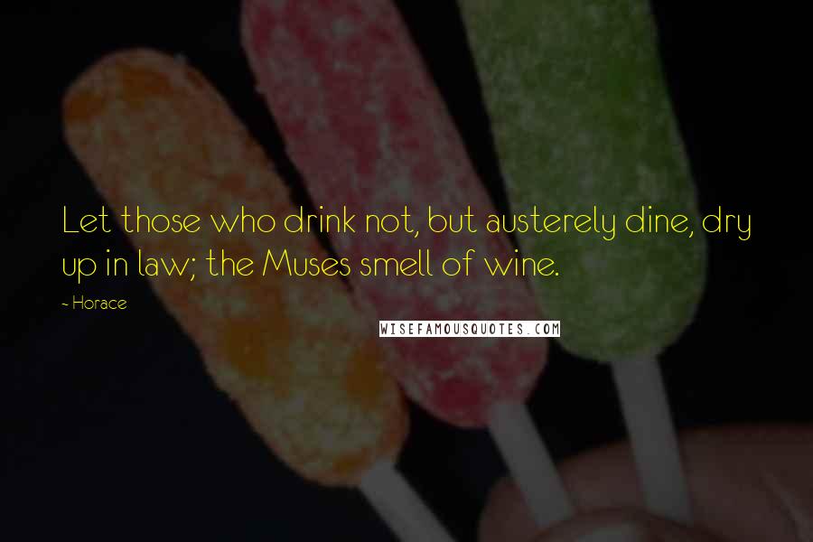 Horace Quotes: Let those who drink not, but austerely dine, dry up in law; the Muses smell of wine.