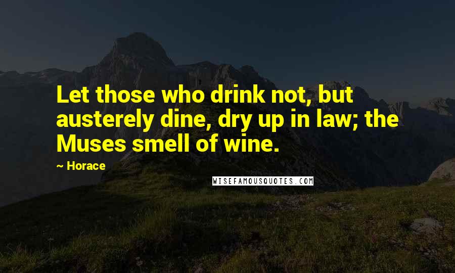 Horace Quotes: Let those who drink not, but austerely dine, dry up in law; the Muses smell of wine.