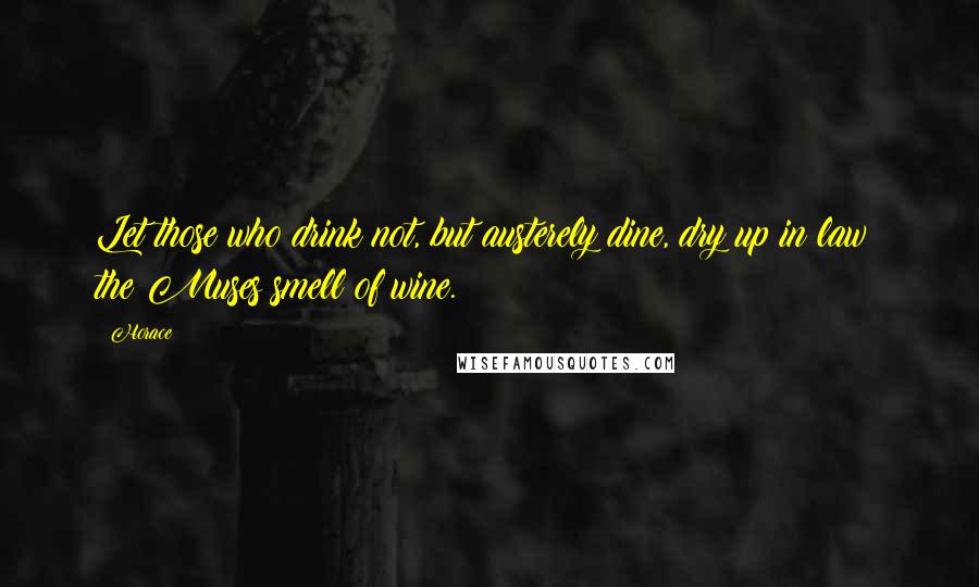 Horace Quotes: Let those who drink not, but austerely dine, dry up in law; the Muses smell of wine.