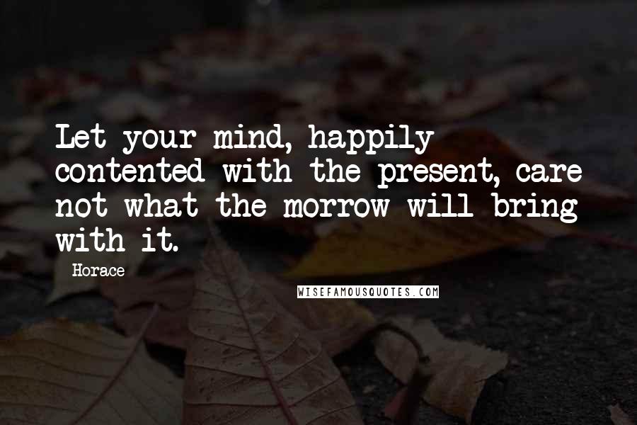 Horace Quotes: Let your mind, happily contented with the present, care not what the morrow will bring with it.