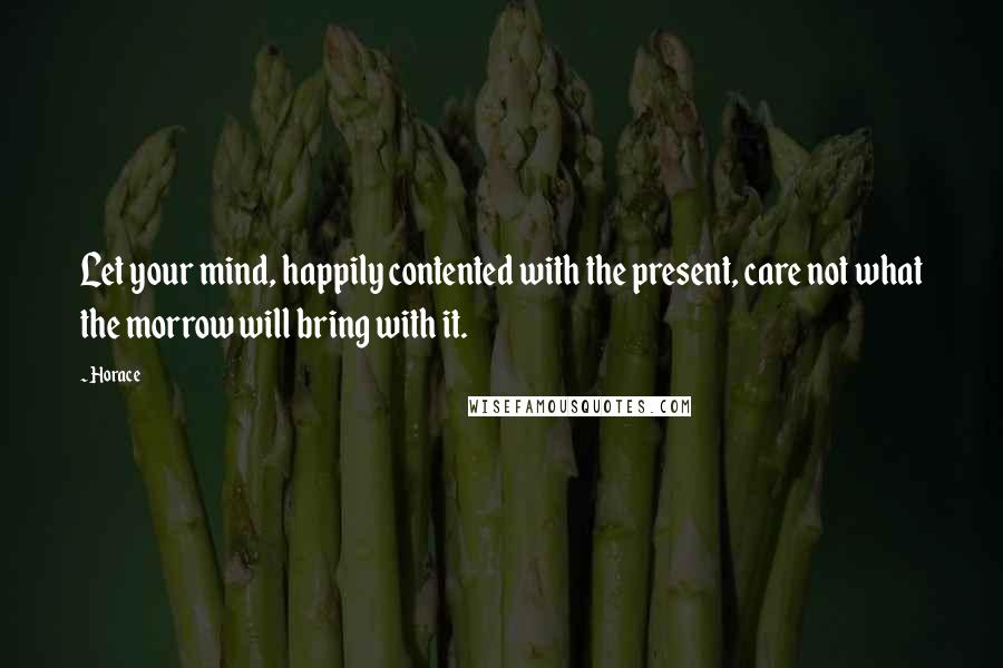 Horace Quotes: Let your mind, happily contented with the present, care not what the morrow will bring with it.