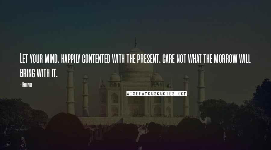 Horace Quotes: Let your mind, happily contented with the present, care not what the morrow will bring with it.