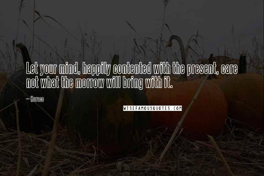 Horace Quotes: Let your mind, happily contented with the present, care not what the morrow will bring with it.
