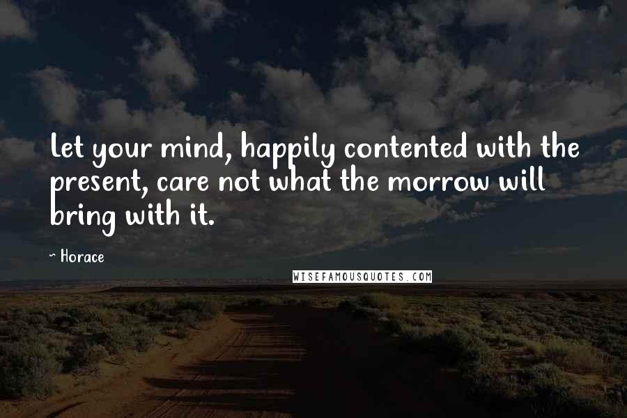 Horace Quotes: Let your mind, happily contented with the present, care not what the morrow will bring with it.